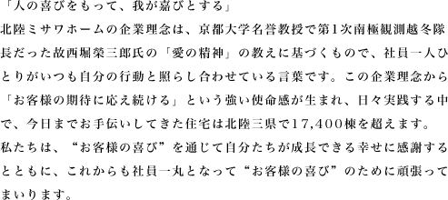 「人の喜びをもって、我が嘉びとする」
北陸ミサワホームの企業理念は、京都大学名誉教授で第1次南極観測越冬隊
長だった故西堀榮三郎氏の「愛の精神」の教えに基づくもので、社員一人ひ
とりがいつも自分の行動と照らし合わせている言葉です。この企業理念から
「お客様の期待に応え続ける」という強い使命感が生まれ、日々実践する中
で、今日までお手伝いしてきた住宅は北陸三県で16,500棟を超えます。
私たちは、“お客様の喜び”を通じて自分たちが成長できる幸せに感謝する
とともに、これからも社員一丸となって“お客様の喜び”のために頑張って
まいります。