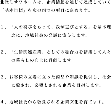 北陸ミサワホームは、企業活動を通じて達成していく「基本目標」を次の四つの項目に定めます。
1.「人の喜びをもって、我が嘉びとする」を基本理念に、地域社会の発展に寄与します。
2.「生活関連産業」としての総合力を結集して人々の暮らしの向上に貢献します。
3.お客様の立場に立った商品や知識を提供し、社会に愛され、必要とされる企業を目指します。
4.地域社会から敬愛される企業文化を育てます。