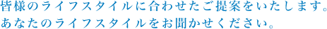 皆様のライフスタイルに合わせたご提案をいたします。あなたのライフスタイルをお聞かせください。