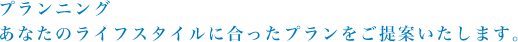 プランニング あなたのライフスタイルに合ったプランをご提案いたします。
