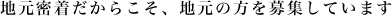 地元密着だからこそ、地元の方を募集しています